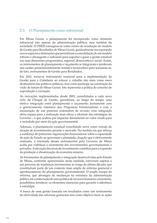 2.3.

O Planejamento como referencial

Em Minas Gerais, o planejamento foi incorporado como elemento
referencial não apenas da administração pública, mas também da
sociedade. O PMDI consagrou-se como centro de irradiação do modelo
de Gestão para Resultados de Minas Gerais, gradualmente incorporando
novos aspectos e dimensões que permitiram a consolidação de um modelo
robusto e abrangente o suﬁciente para suportar e guiar a gestão estadual
nas suas dimensões programática, regional, democrática e social. Assim,
os instrumentos de planejamento e orçamento se integraram e perderam
seu caráter predominantemente formal e tecnocrático para tornarem-se,
de fato, instrumentos de Gestão para Resultados.
Em 2011, torna-se instrumento essencial para a implementação da
Gestão para a Cidadania ao colocar o cidadão não mais como mero
destinatário das políticas públicas, mas como partícipe na construção da
visão de futuro de Minas Gerais. Isto representa a prática do conceito de
coprodução e cocriação.
As inovações implementadas desde 2003, consolidadas a cada novo
ciclo do Choque de Gestão, garantiram, ao longo do tempo, uma
efetiva integração entre planejamento e orçamento. Juntamente com
o gerenciamento intensivo dos Programas Estruturadores e com a
instauração de um processo sistemático de revisão, essa integração
abriu espaço para a realização mais eﬁcaz e eﬁciente das estratégias do
Governo – o que acabou por impactar diretamente no valor criado para
a sociedade por meio da ação governamental.
Ademais, o planejamento estadual consolidado serve como veículo de
atração de investimentos perante o mercado. Na medida em que reforça
a conﬁança de potenciais organizações ﬁnanciadoras sobre a capacidade
de ação do Estado ao aproximar o planejado, daquilo que é efetivamente
realizado, a retomada desses instrumentos pelo Governo de Minas
acaba por viabilizar o incremento dos investimentos governamentais e
privados. A elevação das taxas de investimento contribui para a expansão
da produção e dinamização da economia mineira.
As ferramentas de planejamento e integração desenvolvidas pelo Estado
de Minas, conforme apresentadas nesta unidade, estiveram sujeitas a
um processo de mudanças incrementais ao longo da última década, que
constituíram parte de um contexto mais amplo de reforma gerencial e
aperfeiçoamento do planejamento governamental. O amplo escopo da
reforma, que abrangeu de mudanças na estrutura da administração
pública até a elaboração de uma política de recursos humanos consistente,
possibilitou fortalecer os elementos essenciais para garantir a aderência
à estratégia.
A busca de uma gestão baseada em resultados como um instrumento
de efetividade das reformas gerenciais tem como objetivo focar as ações

44

 
