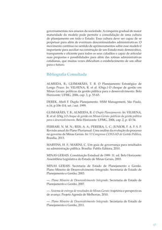 governamentais nos anseios da sociedade. A conquista gradual de maior
maturidade do modelo pode permitir a consolidação de uma cultura
de planejamento em todo o Estado. Essa cultura deve ser capaz de se
perpetuar para além de eventuais descontinuidades administrativas. O
movimento contínuo no sentido de aprimoramentos sobre esse modelo é
importante para auxiliar na construção de um Estado mais democrático,
transparente e eﬁciente para todos os seus cidadãos e capaz de articular
suas propostas e possibilidades para além das rotinas administrativas
cotidianas, que muitas vezes diﬁcultam o estabelecimento de um olhar
para o futuro.

Bibliograﬁa Consultada
ALMEIDA, B.; GUIMARÃES, T. B. O Planejamento Estratégico de
Longo Prazo. In: VILHENA, R. et al. (Orgs.) O choque de gestão em
Minas Gerais: políticas da gestão pública para o desenvolvimento. Belo
Horizonte: UFMG, 2006, cap. 3, p. 55-65.
DEREK, Abell F. Duplo Planejamento. HSM Management, São Paulo,
n.16, p.106-114, set./out. 1999.
GUIMARÃES, T. B.; ALMEIDA, B. O Duplo Planejamento. In: VILHENA,
R. et al. (Org.) O choque de gestão em Minas Gerais: políticas da gestão pública
para o desenvolvimento. Belo Horizonte: UFMG, 2006, cap. 2, p. 43-54.
FERRARI. N. M. N.; REIS, A. A.; PEREIRA, L. C.; JUNIOR, F. A. F. S. P.
Revisão anual do Plano Plurianual: Uma análise da evolução do processo
no governo de Minas Gerais. In: VI Congresso CONSAD de Gestão Pública,
Brasília, 2013.
MARTINS, H. F.; MARINI, C. Um guia de governança para resultados
na administração pública. Brasília: Publix Editora, 2010.
MINAS GERAIS. Constituição Estadual de 1989. 11. ed. Belo Horizonte:
Assembleia Legislativa do Estado de Minas Gerais, 2003.
MINAS GERAIS. Secretaria de Estado de Planejamento e Gestão.
Plano Mineiro de Desenvolvimento Integrado. Secretaria de Estado de
Planejamento e Gestão, 2003.
—. Plano Mineiro de Desenvolvimento Integrado. Secretaria de Estado de
Planejamento e Gestão, 2007.
—. Sistema de entrega de resultados de Minas Gerais: trajetória e perspectivas
de avanço. Projeto Agenda de Melhorias, 2010.
—. Plano Mineiro de Desenvolvimento Integrado. Secretaria de Estado de
Planejamento e Gestão, 2011.

45

 