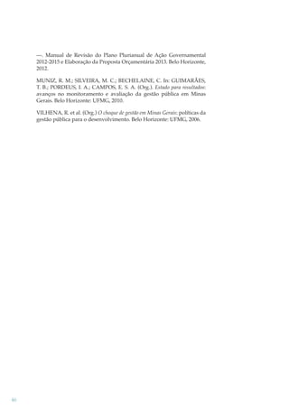 —. Manual de Revisão do Plano Plurianual de Ação Governamental
2012-2015 e Elaboração da Proposta Orçamentária 2013. Belo Horizonte,
2012.
MUNIZ, R. M.; SILVEIRA, M. C.; BECHELAINE, C. In: GUIMARÃES,
T. B.; PORDEUS, I. A.; CAMPOS, E. S. A. (Org.). Estado para resultados:
avanços no monitoramento e avaliação da gestão pública em Minas
Gerais. Belo Horizonte: UFMG, 2010.
VILHENA, R. et al. (Org.) O choque de gestão em Minas Gerais: políticas da
gestão pública para o desenvolvimento. Belo Horizonte: UFMG, 2006.

46

 