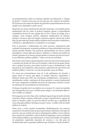 os questionamentos sobre os eventuais segredos que balizaram o “choque
de gestão”. Costumo dizer que ele foi mais que um conjunto de medidas.
Ele expressou um estado de espírito de profundo comprometimento de uma
equipe com a população a quem servia.
Respondo aos nossos interlocutores dizendo ainda que a sua matéria-prima
fundamental não foi, como se poderia imaginar, apenas a extraordinária
competência técnica de uma equipe que eu tive a honra de dirigir, mas a
coragem. Uma coragem coletiva, altamente mobilizadora de talentos,
esforços e recursos, capaz de romper a premissa vigente, comum até os dias
hoje, de que onde está o poder público também estão ancoradas a ineﬁciência,
a leniência, o aparelhamento, o compadrio e a corrupção.
Para os parceiros e colaboradores do nosso governo, responsáveis pela
condução do programa, os grandes problemas a serem enfrentados não eram
apenas grandes desaﬁos, mas preciosas oportunidades de inovar, mudar
paradigmas e iniciar algo mais denso e deﬁnitivo: a reforma do modelo de
estado, esgotado em si mesmo, porque perdera a essência que deveria movêlo nas diferentes políticas públicas – estar a serviço da sociedade.
Não foi por outro motivo que perseguimos cada uma das nossas metas gerais
e setoriais sem perder de vista, um só instante, a ideia força de gastar menos
com o próprio governo, para poder investir no que é fundamental à vida
das pessoas. Isso signiﬁcou, como premissa, cuidar bem de cada centavo de
dinheiro público e colocá-lo a serviço das grandes causas de Minas.
Foi assim que pavimentamos mais de 5 mil quilômetros de estradas e
quase todos os acessos que ligam as cidades mineiras; expandimos a
telefonia celular para 100% dos municípios; multiplicamos e reforçamos o
atendimento à saúde; instalamos, de forma pioneira, o ensino fundamental
de 9 anos; integramos o trabalho das forças de segurança e ﬁzemos o maior
investimento de nossa história em infraestrutura.
O choque de gestão não é um objetivo em si mesmo. É o nome do caminho
que inauguramos para que o Estado possa atingir o seu principal objetivo:
servir melhor ao cidadão.
Ele inaugurou um ciclo e hoje, sob a condução segura do governador Antonio
Anastasia, Minas continua celebrando avanços inquestionáveis: apesar de
todos os desaﬁos, dados do governo federal revelam que a qualidade da
nossa educação pública é destaque no país e temos a melhor rede de saúde
pública do sudeste.
Neste livro, o leitor poderá acompanhar detalhadamente essa preciosa
experiência. Encontrará mais do que a performance substantiva das ações de
governo, mas um sentido novo para o planejamento público, novas métricas
para controle de resultados e uma formidável integração e transversalidade
entre políticas públicas, que representam, ao ﬁnal, uma inédita convergência
de propósitos, importante economia de recursos e um alto grau de
resolutividade para os grandes problemas que desaﬁam o estado brasileiro.

 