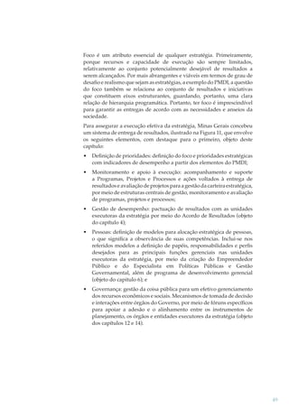 Foco é um atributo essencial de qualquer estratégia. Primeiramente,
porque recursos e capacidade de execução são sempre limitados,
relativamente ao conjunto potencialmente desejável de resultados a
serem alcançados. Por mais abrangentes e viáveis em termos de grau de
desaﬁo e realismo que sejam as estratégias, a exemplo do PMDI, a questão
do foco também se relaciona ao conjunto de resultados e iniciativas
que constituem eixos estruturantes, guardando, portanto, uma clara
relação de hierarquia programática. Portanto, ter foco é imprescindível
para garantir as entregas de acordo com as necessidades e anseios da
sociedade.
Para assegurar a execução efetiva da estratégia, Minas Gerais concebeu
um sistema de entrega de resultados, ilustrado na Figura 11, que envolve
os seguintes elementos, com destaque para o primeiro, objeto deste
capítulo:
•

Deﬁnição de prioridades: deﬁnição do foco e prioridades estratégicas
com indicadores de desempenho a partir dos elementos do PMDI;

•

Monitoramento e apoio à execução: acompanhamento e suporte
a Programas, Projetos e Processos e ações voltados à entrega de
resultados e avaliação de projetos para a gestão da carteira estratégica,
por meio de estruturas centrais de gestão, monitoramento e avaliação
de programas, projetos e processos;

•

Gestão de desempenho: pactuação de resultados com as unidades
executoras da estratégia por meio do Acordo de Resultados (objeto
do capítulo 4);

•

Pessoas: deﬁnição de modelos para alocação estratégica de pessoas,
o que signiﬁca a observância de suas competências. Inclui-se nos
referidos modelos a deﬁnição de papéis, responsabilidades e perﬁs
desejados para as principais funções gerenciais nas unidades
executoras da estratégia, por meio da criação do Empreendedor
Público e do Especialista em Políticas Públicas e Gestão
Governamental, além de programa de desenvolvimento gerencial
(objeto do capitulo 6); e

•

Governança: gestão da coisa pública para um efetivo gerenciamento
dos recursos econômicos e sociais. Mecanismos de tomada de decisão
e interações entre órgãos do Governo, por meio de fóruns especíﬁcos
para apoiar a adesão e o alinhamento entre os instrumentos de
planejamento, os órgãos e entidades executores da estratégia (objeto
dos capítulos 12 e 14).

49

 