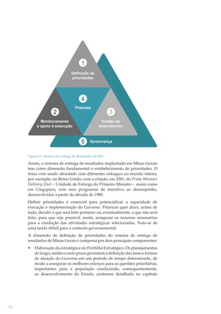 1
Definição de
prioridades

4
2

Pessoas

Monitoramento
e apoio à execução

3
Gestão de
desempenho

5

Governança

Figura 11: Sistema de entrega de Resultados de MG

Assim, o sistema de entrega de resultados implantado em Minas Gerais
tem como dimensão fundamental o estabelecimento de prioridades. O
tema vem sendo abordado com diferentes enfoques no mundo inteiro,
por exemplo, no Reino Unido, com a criação, em 2001, do Prime Minister
Delivery Unit – Unidade de Entrega do Primeiro Ministro – assim como
em Cingapura, com seus programas de incentivo ao desempenho,
desenvolvidos a partir da década de 1980.
Deﬁnir prioridades é essencial para potencializar a capacidade de
execução e implementação do Governo. Priorizar quer dizer, acima de
tudo, decidir o que será feito primeiro ou, eventualmente, o que não será
feito, para que seja possível, assim, assegurar os recursos necessários
para a condução das atividades estratégicas selecionadas. Trata-se de
uma tarefa difícil para o contexto governamental.
A dimensão de deﬁnição de prioridades do sistema de entrega de
resultados de Minas Gerais é composta por dois principais componentes:
•

50

Elaboração da estratégia e do Portfólio Estratégico. Os planejamentos
de longo, médio e curto prazo permitem a deﬁnição das áreas e formas
de atuação do Governo em um período de tempo determinado, de
modo a assegurar os melhores esforços para as questões prioritárias,
importantes para a população conduzindo, consequentemente,
ao desenvolvimento do Estado, conforme detalhado no capítulo

 