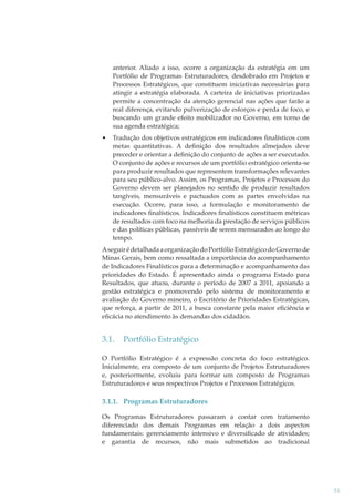anterior. Aliado a isso, ocorre a organização da estratégia em um
Portfólio de Programas Estruturadores, desdobrado em Projetos e
Processos Estratégicos, que constituem iniciativas necessárias para
atingir a estratégia elaborada. A carteira de iniciativas priorizadas
permite a concentração da atenção gerencial nas ações que farão a
real diferença, evitando pulverização de esforços e perda de foco, e
buscando um grande efeito mobilizador no Governo, em torno de
sua agenda estratégica;
•

Tradução dos objetivos estratégicos em indicadores ﬁnalísticos com
metas quantitativas. A deﬁnição dos resultados almejados deve
preceder e orientar a deﬁnição do conjunto de ações a ser executado.
O conjunto de ações e recursos de um portfólio estratégico orienta-se
para produzir resultados que representem transformações relevantes
para seu público-alvo. Assim, os Programas, Projetos e Processos do
Governo devem ser planejados no sentido de produzir resultados
tangíveis, mensuráveis e pactuados com as partes envolvidas na
execução. Ocorre, para isso, a formulação e monitoramento de
indicadores ﬁnalísticos. Indicadores ﬁnalísticos constituem métricas
de resultados com foco na melhoria da prestação de serviços públicos
e das políticas públicas, passíveis de serem mensurados ao longo do
tempo.

A seguir é detalhada a organização do Portfólio Estratégico do Governo de
Minas Gerais, bem como ressaltada a importância do acompanhamento
de Indicadores Finalísticos para a determinação e acompanhamento das
prioridades do Estado. É apresentado ainda o programa Estado para
Resultados, que atuou, durante o período de 2007 a 2011, apoiando a
gestão estratégica e promovendo pelo sistema de monitoramento e
avaliação do Governo mineiro, o Escritório de Prioridades Estratégicas,
que reforça, a partir de 2011, a busca constante pela maior eﬁciência e
eﬁcácia no atendimento às demandas dos cidadãos.

3.1.

Portfólio Estratégico

O Portfólio Estratégico é a expressão concreta do foco estratégico.
Inicialmente, era composto de um conjunto de Projetos Estruturadores
e, posteriormente, evoluiu para formar um composto de Programas
Estruturadores e seus respectivos Projetos e Processos Estratégicos.

3.1.1. Programas Estruturadores
Os Programas Estruturadores passaram a contar com tratamento
diferenciado dos demais Programas em relação a dois aspectos
fundamentais: gerenciamento intensivo e diversiﬁcado de atividades;
e garantia de recursos, não mais submetidos ao tradicional

51

 