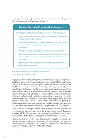 contingenciamento orçamentário. As características dos Programas
Estruturadores estão descritas no Quadro 5.

Quadro 5: Características dos Programas Estruturadores
Fonte: Almeida e Guimarães (2006)

O processo de escolha dos Programas Estruturadores seguiu a elaboração
do Plano Mineiro de Desenvolvimento Integrado (PMDI), onde estão
inseridas as diretrizes e principais linhas de atuação do Governo
de Minas, como por exemplo, a estratégia de longo prazo, objetivos
estratégicos, indicadores ﬁnalísticos e metas. As iniciativas estratégicas
potenciais (como a seleção do número de Programas Estruturadores)
foram priorizadas pelos dirigentes e especialistas em função de variáveis
diversas, inclusive pela restrição orçamentária e gerencial presente
no Estado em 2003, associada à busca por maior impacto nas políticas
públicas em Minas Gerais. Assim, foram selecionadas as principais
iniciativas estratégicas para apresentação ao Governador, que, por sua
vez, escolheu aquelas que passariam a compor o Portfólio Estratégico.
Esse Portfólio Estratégico, então, seria submetido a um processo de
gerenciamento intensivo por parte da Gestão Estratégica de Recursos
e Ações (GERAES), unidade cujas atribuições atualmente integram a
Subsecretaria de Gestão da Estratégia Governamental da SEPLAG.
Assim, buscou-se reverter uma tradicional percepção no Estado de
que a estratégia e suas metas não teriam correspondência com as ações
conduzidas para concretizá-las, a partir da deﬁnição de um ﬂuxo de
recursos privilegiado para o Portfólio Estratégico.

52

 