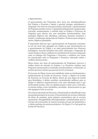 e departamentos.
O gerenciamento dos Programas deve focar nas interdependências
dos Projetos e Processos e ajudar a garantir sinergia, aprendizado e
integração. Por meio de uma governança estruturada, o gerenciamento
de Programa permite exercer o apropriado planejamento, programação,
execução, monitoramento e controle entre os Projetos e Processos do
Programa para alcance dos seus resultados transformadores. Seus
principais objetivos são: identiﬁcar, selecionar, ﬁnanciar, monitorar e
manter a combinação apropriada de Projetos e Processos para atingir as
metas e objetivos planejados.
É importante observar que o gerenciamento de Programas concentrase em um nível mais agregado em relação ao que anteriormente era
o gerenciamento do Projeto e ao atual gerenciamento dos Processos
estratégicos, trazendo benefícios tais como: otimização e integração de
custos; tempo e esforço; melhoria no nivelamento de recursos; integração
entre as entregas dos Programas e Processos; e melhoria nos canais
de comunicação entre os Programas e Processos, reduzindo ruídos e
conﬂitos desnecessários.
Dessa forma, por meio do gerenciamento de Programas, busca-se a
melhor forma de articular os Projetos e os Processos contidos num
Programa maximizando os resultados transformadores, e reduzindo, ao
máximo possível, fatores que possam levá-lo ao fracasso.
O Governo de Minas Gerais tem trabalhado ainda no fortalecimento e
aprimoramento da Gestão de Processos. Assim, o objetivo da Gestão
de Processos no Governo de Minas, dentro de uma lógica de Gestão
para Resultados, é deﬁnir caminhos racionalmente melhores para se
atingir os objetivos organizacionais, criar uma orientação para o que
efetivamente produz valor ao cidadão-usuário e lidar com o trade-oﬀ e,
ﬀ
ao mesmo tempo, evitar retrabalhos, atividades desnecessárias ou que
não agreguem valor ao serviço.
No contexto de Gestão de Processos, o Estado pode ser identiﬁcado como
um grande prestador de serviços. O fornecimento de serviços é diferente
da oferta de produtos, pelas próprias características que os serviços
apresentam: intangibilidade, heterogeneidade e simultaneidade, pois os
serviços são consumidos no mesmo momento em que são produzidos e
o cliente participa do processo produtivo. Na Figura 13 a visão geral da
Gestão de Processos.

55

 