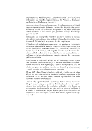 implementação da estratégia do Governo estadual. Desde 2007, esses
indicadores são incluídos na primeira etapa dos Acordos de Resultados,
conforme será detalhado no capítulo 4.
A mensuração do desempenho na gestão pública ﬁgura entre os principais
requisitos para subsidiar decisões e escolhas dos dirigentes. Para tanto,
o estabelecimento de indicadores adequados e seu acompanhamento
sistemático torna-se fundamental para garantir a execução da estratégia
governamental.
Indicadores de desempenho permitem descrever e avaliar a execução
das ações organizacionais, fornecendo as informações necessárias para a
tomada de decisão frente a eventuais desvios no processo.
É fundamental estabelecer uma estrutura de ponderação que priorize
resultados sobre esforços. Deve-se garantir que as diversas perspectivas
sejam reﬂetidas no indicador formulado, objetivando comunicar, de
forma imparcial, como as políticas públicas estão impactando no dia a
dia dos cidadãos. Para isso, é necessário buscar um foco ﬁnalístico, que
reﬂita os motivos que justiﬁquem a própria existência dos programas e
políticas analisados.
Uma vez que os indicadores tenham um foco ﬁnalístico e estejam ligados
aos resultados e metas traçados para cada um dos empreendimentos a
serem executados pela organização, o estudo do impacto de cada um
destes nos primeiros pode ser uma forma eﬁcaz de priorizar esforços
visando executar a estratégia, conforme planejada.
Desde 2007, o Portfólio de indicadores utilizado pelo Governo de Minas
Gerais tem sido constantemente revisto para melhorar a mensuração dos
resultados da sua atuação. Nesse contexto, alguns indicadores foram
reﬁnados e outros foram criados.
Anualmente, a partir de 2009, a publicação do Caderno de Indicadores
(http://numeros.mg.gov.br/caderno-de-indicadores) traz um registro
técnico dos indicadores de resultados utilizados pelo Estado na
mensuração do desempenho de suas ações e políticas públicas. O
Caderno, já na sua quarta edição, cumpre parte do ousado objetivo de
identiﬁcar e avaliar situações passíveis de melhorias, ligadas à estratégia
estadual.

57

 