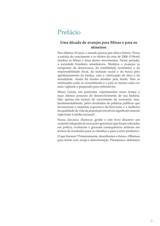 Prefácio
Uma década de avanços para Minas e para os
mineiros
Nos últimos 10 anos, o mundo passou por altos e baixos. Viveu
a euforia do crescimento e os efeitos da crise de 2008. O Brasil
recebeu os bônus e ônus destes movimentos. Nesse período,
a sociedade brasileira amadureceu. Manteve e avançou as
conquistas da democracia, da estabilidade econômica e da
responsabilidade ﬁscal, da inclusão social e da busca pelo
aperfeiçoamento da Justiça, com a valorização da ética e da
moralidade. Ainda há muitos desaﬁos pela frente. Mas as
instituições estão se consolidando e o país se mostra cada vez
mais vigilante e preparado para enfrentá-los.
Minas Gerais, em particular, experimentou nesse tempo o
mais intenso processo de desenvolvimento de sua história.
Não apenas em termos de crescimento da economia, mas,
fundamentalmente, pelos resultados de políticas públicas que
favoreceram o aumento expressivo do bem-estar e a melhoria
da qualidade de vida da população em níveis signiﬁcativamente
superiores à média nacional.
Nossa alavanca chama-se gestão e este livro descreve um
conjunto integrado de inovações gerenciais que foram colocadas
em prática, evoluíram e geraram consequências notáveis em
termos de resultados para os cidadãos e para o setor produtivo.
O que ﬁzemos? Primeiramente, desenhamos o futuro. Olhamos
para frente com arrojo e determinação. Planejamos: deﬁnimos

5

 