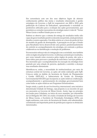Em consonância com um dos seus objetivos legais de oferecer
conhecimento público das metas e resultados relacionados à gestão
estratégica do Governo, o EpR foi responsável, em 2009 e 2010, pela
publicação do Caderno de Indicadores, apresentando à sociedade os
parâmetros utilizados para a avaliação das ações governamentais, que
permitem as correções necessárias da estratégia rumo à visão de “Tornar
Minas Gerais o melhor Estado para se viver”.
Embora se observe que o sistema de entrega de resultados tenha sido
capaz de gerar resultados positivos durante esse período, ainda persistiam
desaﬁos a serem superados. Um deles referia-se a riscos de perda de foco
do modelo de gestão de desempenho. A percepção era de que o Estado
para Resultados havia desenvolvido uma postura predominantemente
de controle no acompanhamento da estratégia, em contraste a práticas
colaborativas na identiﬁcação e resolução de problemas.
Era necessário reforçar não só a integração com a sociedade, mas também
entre os órgãos do próprio Governo. A cobrança constante por resultados,
por vezes tomada como excessiva pelos órgãos da ponta, não seria a
única tática para provocar a produção de mais bens e serviços públicos.
Era necessário que o acompanhamento da execução da estratégia fosse
pautado por uma relação de parceria, ajudando o assistido a alcançar
seus resultados diretamente.
Identiﬁcou-se, então, a necessidade de institucionalizar, por meio de
estrutura central do Governo, as ações até então realizadas pelo EpR.
Criou-se então no âmbito da Secretaria de Estado de Planejamento
e Gestão (SEPLAG), a Subsecretaria de Gestão da Estratégia
Governamental (SUGES) que incorporou as ações relativas à elaboração,
acompanhamento e aprimoramento da estratégia governamental bem
como todas as ações relativas aos Programas Estruturadores.
Surgiu ainda, a partir de um benchmarking internacional, uma iniciativa
denominada Unidade de Entrega, cuja proposta ia ao encontro do que
era necessário ao Governo de Minas Gerais. Assim, logo no princípio
da Gestão para Cidadania, no início do novo mandato, por intermédio
da Lei Delegada 181/2011, foi criada a Unidade de Entrega do Governo
de Minas Gerais, o Escritório de Prioridades Estratégicas (EPE), um
órgão autônomo, com status de Secretaria de Estado, está subentendido,
constituindo um importante ponto de partida para superar os obstáculos
mencionados.

60

 
