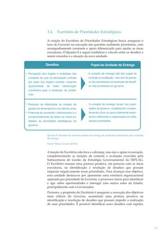 3.4.

Escritório de Prioridades Estratégicas

A criação do Escritório de Prioridades Estratégicas busca assegurar o
foco do Governo na execução das questões realmente prioritárias, com
acompanhamento constante e apoio diferenciado para ajudar as áreas
executoras. O Quadro 8 a seguir estabelece o vínculo entre os desaﬁos a
serem vencidos e a atuação da nova unidade.

Desafios

Papel da Unidade de Entrega

Percepção dos órgãos e entidades das
unidades de que há demasiado controle
por parte dos órgãos centrais, havendo
oportunidade de maior interlocução
construtiva para a resolução de problemas

A unidade de entrega não tem papel de
controle ou avaliação, mas sim de parceiro das secretarias na resolução de desafios nas prioridades do governo

Redução da efetividade do modelo de
gestão de desempenho nos últimos anos
Potencial de aumentar o alinhamento e o
comprometimento de todos os níveis em
relação às prioridades estratégicas do
governo

A unidade de entrega focará nas prioridades do governo, revitalizando constantemente o foco no que é realmente importante e alinhando a organização ao redor
dessas prioridades

Quadro 8: Desaﬁos do sistema mineiro de entrega de resultados abordados pela unidade
de entrega
Fonte: Minas Gerais (2010a)

A função do Escritório não foca a cobrança, mas sim o apoio à execução,
complementando as funções de controle e avaliação exercidas pela
Subsecretaria de Gestão da Estratégia Governamental da SEPLAG.
O Escritório assume uma postura proativa, em parceria com as áreas
executoras, na identiﬁcação e resolução de desaﬁos que possam
impactar negativamente essas prioridades. Para alcançar esse objetivo,
essa unidade destaca-se por apresentar uma estrutura organizacional
separada por prioridade do Governo, e processos claros para identiﬁcar
e agir sobre oportunidades e interagir com outros entes do Estado,
principalmente com o Governador.
Portanto, o propósito do Escritório é assegurar a execução dos objetivos
mais críticos do Governo, assumindo uma postura proativa na
identiﬁcação e resolução de desaﬁos que possam impedir a realização
de suas prioridades. É possível identiﬁcar esses desaﬁos com rapidez

61

 