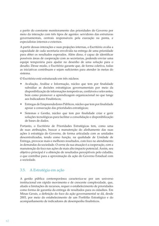 a partir do constante monitoramento das prioridades do Governo por
meio da interação com três tipos de agentes: servidores das estruturas
governamentais, centrais responsáveis pela execução na ponta, e
especialistas internos e externos.
A partir dessas interações e suas projeções internas, o Escritório avalia a
capacidade de cada secretaria envolvida na entrega de uma prioridade
para obter os resultados esperados. Além disso, é capaz de identiﬁcar
possíveis áreas de cooperação com as secretarias, podendo enviar uma
equipe temporária para ajudar no desenho de uma solução para o
desaﬁo. Desse modo, o Escritório garante que, de forma coletiva, todas
as iniciativas contribuam e sejam suﬁcientes para atender às metas do
sistema.
O Escritório está estruturado em três núcleos:
•

Avaliação, Análise e Informação, núcleo que tem por ﬁnalidade
subsidiar as decisões estratégicas governamentais por meio da
disponibilização de informações tempestivas, conﬁáveis e relevantes,
bem como promover a aprendizagem organizacional no que tange
aos Indicadores Finalísticos;

•

Entregas de Empreendedores Públicos, núcleo que tem por ﬁnalidade
apoiar a consecução das prioridades estratégicas;

•

Sistemas e Gestão, núcleo que tem por ﬁnalidade criar e gerir
soluções tecnológicas para facilitar a consolidação e disponibilização
de bases de dados.

Portanto, o Escritório de Prioridades Estratégicas tem, como uma
de suas atribuições, buscar a manutenção do alinhamento das suas
ações à estratégia do Governo, de forma articulada com as unidades
descentralizadas, tendo como função, na qualidade de Unidade de
Entrega, provocar mais e melhores resultados, com foco no atendimento
às demandas da sociedade. O cerne da sua atuação é a cooperação, com a
manutenção do foco nas ações de mais alto impacto potencial. Assim, seu
objetivo principal é a obtenção de resultados perceptíveis pelo cidadão,
o que contribui para a aproximação da ação do Governo Estadual com
a sociedade.

3.5.

A Estratégia em ação

A gestão pública contemporânea caracteriza-se por um universo
institucional em rápido movimento e de crescente complexidade, que,
aliado a limitações de recursos, requer o estabelecimento de prioridades
como forma de garantia da entrega de resultados para os cidadãos. Em
Minas Gerais, a deﬁnição do foco da ação governamental se dá, desde
2003, por meio do estabelecimento de um Portfólio Estratégico e do
acompanhamento de indicadores de desempenho ﬁnalísticos.

62

 