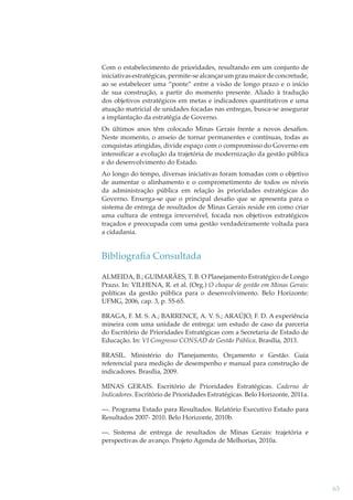 Com o estabelecimento de prioridades, resultando em um conjunto de
iniciativas estratégicas, permite-se alcançar um grau maior de concretude,
ao se estabelecer uma “ponte” entre a visão de longo prazo e o início
de sua construção, a partir do momento presente. Aliado à tradução
dos objetivos estratégicos em metas e indicadores quantitativos e uma
atuação matricial de unidades focadas nas entregas, busca-se assegurar
a implantação da estratégia de Governo.
Os últimos anos têm colocado Minas Gerais frente a novos desaﬁos.
Neste momento, o anseio de tornar permanentes e contínuas, todas as
conquistas atingidas, divide espaço com o compromisso do Governo em
intensiﬁcar a evolução da trajetória de modernização da gestão pública
e do desenvolvimento do Estado.
Ao longo do tempo, diversas iniciativas foram tomadas com o objetivo
de aumentar o alinhamento e o comprometimento de todos os níveis
da administração pública em relação às prioridades estratégicas do
Governo. Enxerga-se que o principal desaﬁo que se apresenta para o
sistema de entrega de resultados de Minas Gerais reside em como criar
uma cultura de entrega irreversível, focada nos objetivos estratégicos
traçados e preocupada com uma gestão verdadeiramente voltada para
a cidadania.

Bibliograﬁa Consultada
ALMEIDA, B.; GUIMARÃES, T. B. O Planejamento Estratégico de Longo
Prazo. In: VILHENA, R. et al. (Org.) O choque de gestão em Minas Gerais:
políticas da gestão pública para o desenvolvimento. Belo Horizonte:
UFMG, 2006, cap. 3, p. 55-65.
BRAGA, F. M. S. A.; BARRENCE, A. V. S.; ARAÚJO, F. D. A experiência
mineira com uma unidade de entrega: um estudo de caso da parceria
do Escritório de Prioridades Estratégicas com a Secretaria de Estado de
Educação. In: VI Congresso CONSAD de Gestão Pública. Brasília, 2013.
BRASIL. Ministério do Planejamento, Orçamento e Gestão. Guia
referencial para medição de desempenho e manual para construção de
indicadores. Brasília, 2009.
MINAS GERAIS. Escritório de Prioridades Estratégicas. Caderno de
Indicadores. Escritório de Prioridades Estratégicas. Belo Horizonte, 2011a.
—. Programa Estado para Resultados. Relatório Executivo Estado para
Resultados 2007- 2010. Belo Horizonte, 2010b.
—. Sistema de entrega de resultados de Minas Gerais: trajetória e
perspectivas de avanço. Projeto Agenda de Melhorias, 2010a.

63

 