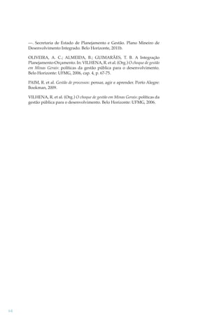 —. Secretaria de Estado de Planejamento e Gestão. Plano Mineiro de
Desenvolvimento Integrado. Belo Horizonte, 2011b.
OLIVEIRA, A. C.; ALMEIDA, B.; GUIMARÃES, T. B. A Integração
Planejamento-Orçamento. In: VILHENA, R. et al. (Org.) O choque de gestão
em Minas Gerais: políticas da gestão pública para o desenvolvimento.
Belo Horizonte: UFMG, 2006, cap. 4, p. 67-75.
PAIM, R. et al. Gestão de processos: pensar, agir e aprender. Porto Alegre:
Bookman, 2009.
VILHENA, R. et al. (Org.) O choque de gestão em Minas Gerais: políticas da
gestão pública para o desenvolvimento. Belo Horizonte: UFMG, 2006.

64

 