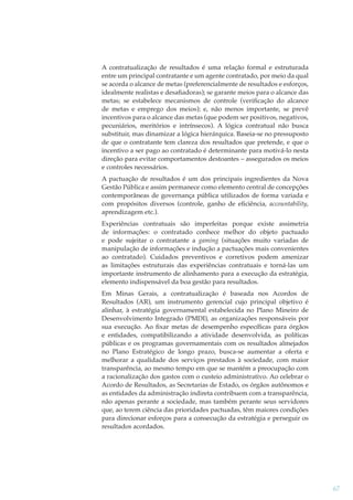 A contratualização de resultados é uma relação formal e estruturada
entre um principal contratante e um agente contratado, por meio da qual
se acorda o alcance de metas (preferencialmente de resultados e esforços,
idealmente realistas e desaﬁadoras); se garante meios para o alcance das
metas; se estabelece mecanismos de controle (veriﬁcação do alcance
de metas e emprego dos meios); e, não menos importante, se prevê
incentivos para o alcance das metas (que podem ser positivos, negativos,
pecuniários, meritórios e intrínsecos). A lógica contratual não busca
substituir, mas dinamizar a lógica hierárquica. Baseia-se no pressuposto
de que o contratante tem clareza dos resultados que pretende, e que o
incentivo a ser pago ao contratado é determinante para motivá-lo nesta
direção para evitar comportamentos destoantes – assegurados os meios
e controles necessários.
A pactuação de resultados é um dos principais ingredientes da Nova
Gestão Pública e assim permanece como elemento central de concepções
contemporâneas de governança pública utilizados de forma variada e
com propósitos diversos (controle, ganho de eﬁciência, accountability,
aprendizagem etc.).
Experiências contratuais são imperfeitas porque existe assimetria
de informações: o contratado conhece melhor do objeto pactuado
e pode sujeitar o contratante a gaming (situações muito variadas de
manipulação de informações e indução a pactuações mais convenientes
ao contratado). Cuidados preventivos e corretivos podem amenizar
as limitações estruturais das experiências contratuais e torná-las um
importante instrumento de alinhamento para a execução da estratégia,
elemento indispensável da boa gestão para resultados.
Em Minas Gerais, a contratualização é baseada nos Acordos de
Resultados (AR), um instrumento gerencial cujo principal objetivo é
alinhar, à estratégia governamental estabelecida no Plano Mineiro de
Desenvolvimento Integrado (PMDI), as organizações responsáveis por
sua execução. Ao ﬁxar metas de desempenho especíﬁcas para órgãos
e entidades, compatibilizando a atividade desenvolvida, as políticas
públicas e os programas governamentais com os resultados almejados
no Plano Estratégico de longo prazo, busca-se aumentar a oferta e
melhorar a qualidade dos serviços prestados à sociedade, com maior
transparência, ao mesmo tempo em que se mantém a preocupação com
a racionalização dos gastos com o custeio administrativo. Ao celebrar o
Acordo de Resultados, as Secretarias de Estado, os órgãos autônomos e
as entidades da administração indireta contribuem com a transparência,
não apenas perante a sociedade, mas também perante seus servidores
que, ao terem ciência das prioridades pactuadas, têm maiores condições
para direcionar esforços para a consecução da estratégia e perseguir os
resultados acordados.

67

 