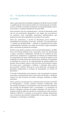 4.1.

O Acordo de Resultados no contexto do Choque

de Gestão
Após a aprovação pela Assembleia Legislativa de Minas Gerais em 2003
e a publicação do marco legal da política de contratualização no Estado,
ocorreu, em 2004, a assinatura do primeiro Acordo de Resultados entre o
Governador e o Instituto Estadual de Florestas (IEF).
Nesse primeiro ciclo de contratualização, o Acordo de Resultado ainda
não era um instrumento obrigatório e aos órgãos que concordavam
em pactuá-lo eram concedidas autonomias administrativas, que
proporcionavam maior agilidade na execução de suas ações.
Além das autonomias, o Acordo de Resultados previa também a
possibilidade de premiação do servidor “partícipe” da contratualização
− o prêmio por produtividade −, atrelada ao cumprimento das metas
contratualizadas, limitada a um salário do servidor, e paga anualmente
após a conclusão do período de avaliação.
Veriﬁca-se que desde o primeiro ciclo do Acordo de Resultados, em 2004,
houve um formato deﬁnido para a premiação, como será apresentado
a seguir. A primeira conﬁguração, advinda de um contexto de forte
ajuste ﬁscal, condicionava o pagamento de Prêmio por Produtividade
ao cumprimento de metas institucionais de economia de despesa ou de
ampliação de receita desde que não houvesse problemas de qualidade
na prestação do serviço ou na implementação da política pública em
questão. Nesse sentido, caberia a cada setor do Governo deﬁnir a origem
do recurso para a premiação e viabilizar a realização desse recurso
para permitir o prêmio. Aliavam-se a esses elementos a percepção da
premiação proporcional à avaliação de desempenho no Acordo de
Resultados.
O Acordo de Resultados nesse primeiro ciclo era pactuado em apenas
uma etapa, contratualizada entre o Governador do Estado e o dirigente
máximo de cada Secretaria de Estado, autarquia, fundação ou órgão
autônomo.
Todo o processo de pactuação foi conduzido pela Secretaria de Estado
de Planejamento e Gestão, conforme diretrizes estabelecidas pelo
Governador do Estado e se materializava num ato formal de assinaturas
dos Acordos de Resultados entre o Governador e os Secretários de
Estado e dirigentes máximos de órgãos autônomos. De toda forma, a
proposta inicial de objeto de Acordo era construída por cada secretaria,
cabendo à SEPLAG a avaliação se tal proposta continha alinhamento
com as diretrizes previamente estabelecidas no que tange ao conteúdo
estratégico e à orientação a resultados.

68

 