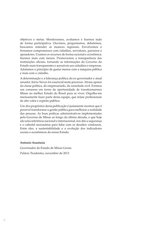 objetivos e metas. Monitoramos, avaliamos e ﬁzemos tudo
de forma participativa. Ouvimos, perguntamos, debatemos,
buscamos entender as nuances regionais. Envolvemos e
ﬁrmamos compromissos com cidadãos, servidores, parceiros e
apoiadores. Usamos os recursos de forma racional e econômica:
ﬁzemos mais com menos. Promovemos a transparência das
instituições oﬁciais, tornando as informações do Governo do
Estado mais transparentes e acessíveis aos cidadãos e empresas.
Adotamos o princípio de gastar menos com a máquina pública
e mais com o cidadão.
A determinação e a liderança política do ex-governador e atual
senador Aécio Neves foi essencial neste processo. Atraiu apoios
da classe política, do empresariado, da sociedade civil. Formou
um consenso em torno da oportunidade de transformarmos
Minas no melhor Estado do Brasil para se viver. Orgulha-me
imensamente fazer parte desta equipe, que reúne proﬁssionais
de alto valor e espírito público.
Um dos propósitos desta publicação é justamente mostrar que é
possível transformar a gestão pública para melhorar a realidade
das pessoas. As boas práticas administrativas implementadas
pelo Governo de Minas ao longo da última década, e que hoje
são uma referência nacional e internacional, nos dão a segurança
e o cabedal necessários para lidar com os desaﬁos vindouros.
Entre eles, a sustentabilidade e a evolução dos indicadores
sociais e econômicos do nosso Estado.
Antonio Anastasia
Governador do Estado de Minas Gerais
Palácio Tiradentes, novembro de 2013

6

 