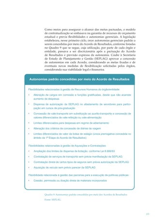 Como meios para assegurar o alcance das metas pactuadas, o modelo
de contratualização se embasava na garantia de recursos do orçamento
estadual e previa ﬂexibilidades e autonomias gerenciais. A legislação
estabeleceu, nesse primeiro ciclo, onze autonomias gerenciais padrão a
serem concedidas por meio do Acordo de Resultados, conforme listadas
no Quadro 9 que se segue, cuja utilização, por parte de cada órgão e
entidade, passava a ser discricionária após a pactuação do Acordo
de Resultados e previsão expressa da autonomia. Coube à Secretaria
de Estado de Planejamento e Gestão (SEPLAG) aprovar a concessão
de autonomias em cada Acordo, considerando as metas ﬁxadas e de
eventuais novas medidas de ﬂexibilização solicitadas pelos órgãos,
considerando sua viabilidade legal e ﬁnanceira.

Autonomias padrão concedidas por meio do Acordo de Resultados
Flexibilidades relacionadas à gestão de Recursos Humanos do órgão/entidade:
Alteração de cargos em comissão e funções gratificadas, desde que não acarrete
aumento de despesas
Dispensa de autorização da SEPLAG no afastamento de servidores para participação em cursos de pós-graduação
Concessão de vale-transporte em substituição ao auxílio-transporte e concessão de
valores diferenciados de vale-refeição ou vale-alimentação
Limites diferenciados para despesas em regime de adiantamento
Alteração dos critérios de concessão de diárias de viagem
Limites diferenciados de valor da bolsa de estágio (única prerrogativa concedida no
âmbito da 1ª Etapa do Acordo de Resultados)
Flexibilidades relacionadas à gestão de Aquisições e Contratações:
Ampliação dos limites de dispensa de licitação, conforme Lei 8.666/93
Contratação de serviços de transporte sem prévia manifestação da SEPLAG
Contratação direta de certos tipos de seguros sem prévia autorização da SEPLAG
Aquisição de veículo sem prévio parecer da SEPLAG
Flexibilidade relacionada à gestão das parcerias para a execução de políticas públicas:
Cessão, permissão ou doação direta de materiais incorporados

Quadro 9: Autonomias padrão concedidas por meio dos Acordos de Resultados
Fonte: SEPLAG

69

 