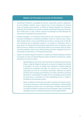 Objetos de Pactuação do Acordo de Resultados
Indicadores Finalísticos: A estratégia de Governo, desenhada a partir do diagnóstico
de uma realidade existente, busca o alcance de um futuro desejado nas diversas
áreas de atuação governamental, as Redes de Gestão Integrada. Os indicadores
finalísticos são indicadores que buscam constatar a efetividade da ação governamental no médio prazo, ou seja, verificar o alcance da realização da meta planejada nos
instrumentos de planejamento governamental.
Portfólio Estratégico: Os Programas Estruturadores são compostos por Projetos e
Processos Estratégicos considerados prioritários, tendo em vista sua maior capacidade transformadora e maior possibilidade de promover a sinergia entre os Resultados Finalísticos que se pretendem alcançar e os produtos e indicadores sobre os
quais atuam. Os Programas Estruturadores apresentados foram concebidos e agrupados de forma a viabilizar uma intervenção sistêmica nas diversas redes de desenvolvimento integrado. Assim, toda a Rede de Desenvolvimento Integrado conta com a
intervenção de, pelo menos, um Programa Estruturador.
Caderno de Gestão Integrada e Eficiente: O Caderno de Gestão Integrada e Eficiente
é composto por Itens da Agenda Regional, Ações de Melhoria Institucional, e Ações
Intersetoriais, conforme a seguir:
Agenda Regional: buscando o aprimoramento do modelo de governança do
Estado, a Agenda Regional representa um avanço na relação entre Estado
e sociedade, em busca da Gestão para Cidadania. A Agenda Regional
contempla as prioridades elencadas em parceria com a sociedade civil
organizada, por meio de um processo democrático, definindo um aspecto
prioritário para a atuação governamental, com vistas a atender as principais
demandas e necessidades da região entre as estratégias governamentais
de longo prazo, convertidas em metas estabelecidas para os órgãos e
entidades da administração pública.
Ações de Melhoria Institucional: são ações concretas que buscam solucionar entraves estruturais e administrativos que dificultaram a implementação
da estratégia nos últimos anos, em cada órgão e entidade. Adicionalmente,
nas Ações de Melhoria Institucional, foram pactuadas metas consideradas
estratégicas para os resultados esperados de cada órgão/entidade.

77

 
