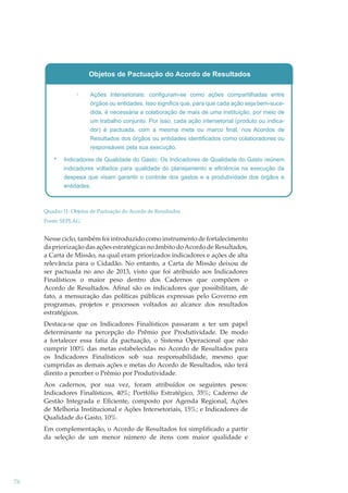 Objetos de Pactuação do Acordo de Resultados
Ações Intersetoriais: configuram-se como ações compartilhadas entre
órgãos ou entidades. Isso significa que, para que cada ação seja bem-sucedida, é necessária a colaboração de mais de uma instituição, por meio de
um trabalho conjunto. Por isso, cada ação intersetorial (produto ou indicador) é pactuada, com a mesma meta ou marco final, nos Acordos de
Resultados dos órgãos ou entidades identificados como colaboradores ou
responsáveis pela sua execução.
Indicadores de Qualidade do Gasto: Os Indicadores de Qualidade do Gasto reúnem
indicadores voltados para qualidade do planejamento e eficiência na execução da
despesa que visam garantir o controle dos gastos e a produtividade dos órgãos e
entidades.

Quadro 11: Objetos de Pactuação do Acordo de Resultados
Fonte: SEPLAG

Nesse ciclo, também foi introduzido como instrumento de fortalecimento
da priorização das ações estratégicas no âmbito do Acordo de Resultados,
a Carta de Missão, na qual eram priorizados indicadores e ações de alta
relevância para o Cidadão. No entanto, a Carta de Missão deixou de
ser pactuada no ano de 2013, visto que foi atribuído aos Indicadores
Finalísticos o maior peso dentro dos Cadernos que compõem o
Acordo de Resultados. Aﬁnal são os indicadores que possibilitam, de
fato, a mensuração das políticas públicas expressas pelo Governo em
programas, projetos e processos voltados ao alcance dos resultados
estratégicos.
Destaca-se que os Indicadores Finalísticos passaram a ter um papel
determinante na percepção do Prêmio por Produtividade. De modo
a fortalecer essa fatia da pactuação, o Sistema Operacional que não
cumprir 100% das metas estabelecidas no Acordo de Resultados para
os Indicadores Finalísticos sob sua responsabilidade, mesmo que
cumpridas as demais ações e metas do Acordo de Resultados, não terá
direito a perceber o Prêmio por Produtividade.
Aos cadernos, por sua vez, foram atribuídos os seguintes pesos:
Indicadores Finalísticos, 40%; Portfólio Estratégico, 35%; Caderno de
Gestão Integrada e Eﬁciente, composto por Agenda Regional, Ações
de Melhoria Institucional e Ações Intersetoriais, 15%; e Indicadores de
Qualidade do Gasto, 10%.
Em complementação, o Acordo de Resultados foi simpliﬁcado a partir
da seleção de um menor número de itens com maior qualidade e

78

 