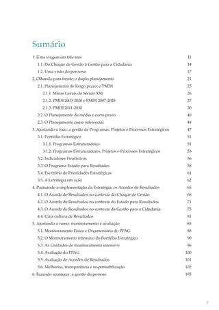 Sumário
1. Uma viagem em três atos

11

1.1. Do Choque de Gestão à Gestão para a Cidadania

14

1.2. Uma visão do percurso

17

2. Olhando para frente: o duplo planejamento

21

2.1. Planejamento de longo prazo: o PMDI

25

2.1.1. Minas Gerais do Século XXI

26

2.1.2. PMDI 2003-2020 e PMDI 2007-2023

27

2.1.3. PMDI 2011-2030

30

2.2. O Planejamento de médio e curto prazo

40

2.3. O Planejamento como referencial

44

3. Ajustando o foco: a gestão de Programas, Projetos e Processos Estratégicos
3.1. Portfólio Estratégico

47
51

3.1.1. Programas Estruturadores

51

3.1.2. Programas Estruturadores, Projetos e Processos Estratégicos

53

3.2. Indicadores Finalísticos

56

3.3. O Programa Estado para Resultados

58

3.4. Escritório de Prioridades Estratégicas

61

3.5. A Estratégia em ação

62

4. Pactuando a implementação da Estratégia: os Acordos de Resultados

65

4.1. O Acordo de Resultados no contexto do Choque de Gestão

68

4.2. O Acordo de Resultados no contexto do Estado para Resultados

71

4.3. O Acordo de Resultados no contexto da Gestão para a Cidadania

75

4.4. Uma cultura de Resultados

81

5. Ajustando o rumo: monitoramento e avaliação

85

5.1. Monitoramento Físico e Orçamentário do PPAG

88

5.2. O Monitoramento intensivo do Portfólio Estratégico

90

5.3. As Unidades de monitoramento intensivo

96

5.4. Avaliação do PPAG

100

5.5. Avaliação de Acordos de Resultados

101

5.6. Melhorias, transparência e responsabilização

102

6. Fazendo acontecer: a gestão de pessoas

105

7

 