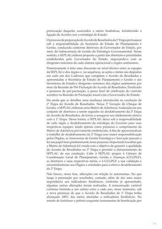 priorização daqueles associados a metas ﬁnalísticas, fortalecendo a
ligação do Acordo com a estratégia do Estado.
O processo de preparação do Acordo de Resultados da 1ª Etapa permanece
sob a responsabilidade da Secretaria de Estado de Planejamento e
Gestão, conduzida conforme diretrizes do Governador do Estado, por
meio da Subsecretaria de Gestão da Estratégia Governamental. Nesse
sentido, a SEPLAG elabora proposta a partir das diretrizes e prioridades
estabelecidas pelo Governador do Estado, negociando-a com os
dirigentes máximos de cada sistema operacional e órgãos autônomos.
Primeiramente é feita uma discussão no nível técnico entre as equipes
da SEPLAG e dos órgãos e, na sequência, as ações e metas são dispostas
em cada um dos Cadernos que compõem o Acordo de Resultados e
apresentadas à Secretária de Estado de Planejamento e Gestão e aos
Secretários de Estado e dirigentes máximos dos órgãos autônomos por
meio da Reunião de Pré-Pactuação do Acordo de Resultados. Finalizado
o processo de pré-pactuação, o passo ﬁnal de celebração do contrato
acontece na Reunião de Pactuação anual com o Governador do Estado.
Há ainda que se detalhar uma mudança introduzida na condução da
2ª Etapa do Acordo de Resultados. Nessa 3ª Geração do Choque de
Gestão, a SEPLAG elaborou uma Matriz de Aderência, traduzida em um
conjunto de diretrizes a serem seguidas no desdobramento da 2ª Etapa
do Acordo de Resultados, de forma a assegurar seu alinhamento efetivo
com a 1ª Etapa. Dessa forma, a SEPLAG deixa sob a responsabilidade
de cada órgão o desdobramento da estratégia do Governo para suas
respectivas equipes, tendo apenas como premissa o cumprimento da
Matriz de Aderência previamente estabelecida. A ﬁm de operacionalizar
o trabalho de desdobramento da 2ª Etapa com maior responsabilização
pelos Órgãos, as Assessorias de Gestão Estratégica e Inovação passam a
ter um papel mais predominante nesse processo. Importante ressaltar que
a Matriz de Aderência foi criada com o objetivo de garantir a qualidade
do Acordo de Resultados na 2ª Etapa e permitir o distanciamento da
SEPLAG da sua condução. Cabe à SEPLAG propor à Câmara de
Coordenação Geral de Planejamento, Gestão e Finanças (CCGPGF),
as diretrizes e suas respectivas metas, e à CCGPGF a sua validação e
encaminhamento aos Órgãos e entidades para o efetivo desdobramento
da 2ª Etapa.
Não houve, nessa fase, alterações em relação às autonomias. No que
tange à premiação por resultados, contudo, além de dar uma maior
importância aos indicadores ﬁnalísticos, conforme já apresentado,
algumas outras alterações foram realizadas. A remuneração variável
continua limitada a um salário extra a cada ano, nesse momento, sob
a nova premissa de que o Acordo de Resultados de 1ª Etapa tenha
alcançado 100% das metas atreladas a indicadores ﬁnalísticos. No
intuito de fortalecer o prêmio enquanto instrumento de boniﬁcação por

79

 