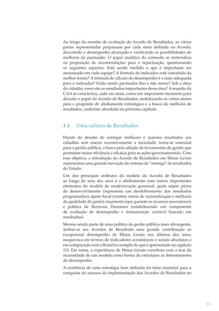 Ao longo da reunião de avaliação do Acordo de Resultados, as várias
partes representadas perpassam por cada meta deﬁnida no Acordo,
discutindo o desempenho alcançado e veriﬁcando as possibilidades de
melhoria da pactuação. O papel analítico da comissão se materializa
na proposição de recomendações para a repactuação, questionando
os seguintes aspectos: Está sendo medido o que é importante ser
mensurado em cada equipe? A fórmula do indicador está concebida da
melhor forma? A fórmula de cálculo do desempenho é a mais adequada
para o indicador? Estão sendo pactuados ﬁns e não meios? Sob a ótica
do cidadão, esses são os resultados importantes dessa área? A reunião da
CAA se caracteriza, cada vez mais, como um importante momento para
discutir o papel do Acordo de Resultados, mobilizando os vários atores
para o propósito de alinhamento estratégico e a busca de melhoria de
resultados, conforme abordado no próximo capítulo.

4.4.

Uma cultura de Resultados

Diante do desaﬁo de entregar melhores e maiores resultados aos
cidadãos sem onerar excessivamente a sociedade, torna-se essencial
para a gestão pública, a busca pela adoção de ferramentas de gestão que
permitam maior eﬁciência e eﬁcácia para as ações governamentais. Com
esse objetivo, a introdução do Acordo de Resultados em Minas Gerais
representou uma grande inovação do sistema de “entrega” de resultados
do Estado.
Um dos principais atributos do modelo do Acordo de Resultados
ao longo de seus dez anos é o alinhamento com outros importantes
elementos do modelo de modernização gerencial, quais sejam: plano
de desenvolvimento (representa um desdobramento dos resultados
programados); ajuste ﬁscal (contém metas de racionalização e melhoria
da qualidade do gasto); orçamento (que garante os recursos necessários);
e política de Recursos Humanos (estabelecendo um componente
de avaliação de desempenho e remuneração variável baseado em
resultados).
Mesmo sendo parte de uma política de gestão pública mais abrangente,
atribui-se aos Acordos de Resultado uma grande contribuição ao
excepcional desempenho de Minas Gerais nos últimos dez anos,
inequívoca em termos de indicadores econômicos e sociais absolutos e
em comparação com o Brasil (a exemplo do que é apresentado no capítulo
15). Em suma, a experiência de Minas Gerais corrobora com a tese da
necessidade de um modelo como forma de estruturar as determinantes
do desempenho.
A existência de uma estratégia bem deﬁnida foi fator essencial para a
conquista do sucesso da implementação dos Acordos de Resultados no

81

 