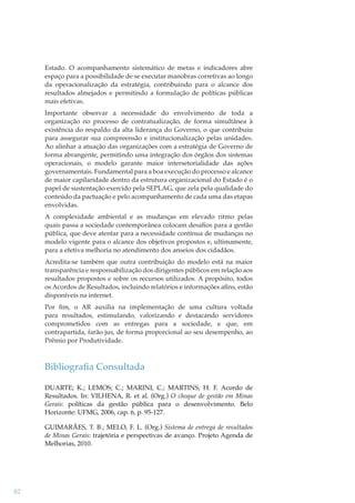 Estado. O acompanhamento sistemático de metas e indicadores abre
espaço para a possibilidade de se executar manobras corretivas ao longo
da operacionalização da estratégia, contribuindo para o alcance dos
resultados almejados e permitindo a formulação de políticas públicas
mais efetivas.
Importante observar a necessidade do envolvimento de toda a
organização no processo de contratualização, de forma simultânea à
existência do respaldo da alta liderança do Governo, o que contribuiu
para assegurar sua compreensão e institucionalização pelas unidades.
Ao alinhar a atuação das organizações com a estratégia de Governo de
forma abrangente, permitindo uma integração dos órgãos dos sistemas
operacionais, o modelo garante maior intersetorialidade das ações
governamentais. Fundamental para a boa execução do processo e alcance
de maior capilaridade dentro da estrutura organizacional do Estado é o
papel de sustentação exercido pela SEPLAG, que zela pela qualidade do
conteúdo da pactuação e pelo acompanhamento de cada uma das etapas
envolvidas.
A complexidade ambiental e as mudanças em elevado ritmo pelas
quais passa a sociedade contemporânea colocam desaﬁos para a gestão
pública, que deve atentar para a necessidade contínua de mudanças no
modelo vigente para o alcance dos objetivos propostos e, ultimamente,
para a efetiva melhoria no atendimento dos anseios dos cidadãos.
Acredita-se também que outra contribuição do modelo está na maior
transparência e responsabilização dos dirigentes públicos em relação aos
resultados propostos e sobre os recursos utilizados. A propósito, todos
os Acordos de Resultados, incluindo relatórios e informações aﬁns, estão
disponíveis na internet.
Por ﬁm, o AR auxilia na implementação de uma cultura voltada
para resultados, estimulando, valorizando e destacando servidores
comprometidos com as entregas para a sociedade, e que, em
contrapartida, farão jus, de forma proporcional ao seu desempenho, ao
Prêmio por Produtividade.

Bibliograﬁa Consultada
DUARTE; K.; LEMOS; C.; MARINI, C.; MARTINS, H. F. Acordo de
Resultados. In: VILHENA, R. et al. (Org.) O choque de gestão em Minas
Gerais: políticas da gestão pública para o desenvolvimento. Belo
Horizonte: UFMG, 2006, cap. 6, p. 95-127.
GUIMARÃES, T. B.; MELO, F. L. (Org.) Sistema de entrega de resultados
de Minas Gerais: trajetória e perspectivas de avanço. Projeto Agenda de
Melhorias, 2010.

82

 