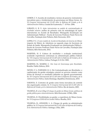 LEMOS, C. S. Acordos de resultados e termos de parceria: instrumentos
inovadores para o fortalecimento da governança em Minas Gerais. In:
XI Congreso Internacional del CLAD sobre la Reforma del Estado y de la
Administración Pública, Ciudad de Guatemala, 7 - 10 Nov. 2006.
LOBATO, G. B. V. Ações intersetoriais no modelo de contratualização de
resultados mineiro: análise do primeiro ciclo da metodologia de ações
intersetoriais no Acordo de Resultados. Monograﬁa (Graduação em
Administração Pública) – Escola de Governo Professor Paulo Neves de
Carvalho, Fundação João Pinheiro, Belo Horizonte, 2012.
LOPES, P. C. O novo modelo do Acordo de Resultados do Governo de Minas:
impacto da Matriz de Aderência na segunda etapa da Secretaria de
Estado de Saúde. Monograﬁa (Graduação em Administração Pública) –
Escola de Governo Professor Paulo Neves de Carvalho, Fundação João
Pinheiro, Belo Horizonte, 2012.
MARTINS, H. F. Cultura de resultados e avaliação institucional:
avaliando experiências contratuais na administração pública federal.
In: VII Congreso Internacional del CLAD sobre la Reforma del Estado y de la
Administración Pública, Lisboa, Portugal, 8-11 Oct. 2002.
MARTINS; H.; MARINI, C. Um Guia de Governança para Resultados.
Brasília: Publix Editora, 2010.
NEVES, F. S.; FURTADO, R. G. Da Contratualização aos Resultados: a
capilarização da gestão estratégica setorial no governo mineiro como
forma de alcançar os resultados deﬁnidos na agenda governamental.
In: XV Congreso Internacional del CLAD sobre la Reforma del Estado y de la
Administración Pública, Santo Domingo, República Dominicana, 2010.
SARAVIA, E. Contratos de gestão como forma inovadora de controle
das organizações estatais. In: X Congreso Internacional del CLAD sobre la
Reforma del Estado y de la Administración Pública. Rio de Janeiro, 2005.
VILHENA, R. et al. (Org.) O choque de gestão em Minas Gerais: políticas da
gestão pública para o desenvolvimento. Belo Horizonte: UFMG, 2006.
VILHENA, R. Flexibilidades na gestão: a experiência de Minas Gerais.
In: VI Congresso CONSAD de Gestão Pública. Brasília, 2013.
VILHENA, R.; ATHAYDE, L. A. Choque de gestão na administração
pública. In: X Congreso Internacional del CLAD sobre la Reforma del Estado y
de la Administración Pública. Santiago, Chile, 2005.

83

 