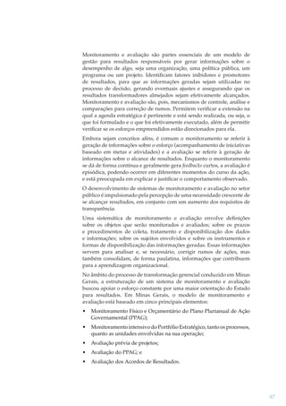 Monitoramento e avaliação são partes essenciais de um modelo de
gestão para resultados responsáveis por gerar informações sobre o
desempenho de algo, seja uma organização, uma política pública, um
programa ou um projeto. Identiﬁcam fatores inibidores e promotores
de resultados, para que as informações geradas sejam utilizadas no
processo de decisão, gerando eventuais ajustes e assegurando que os
resultados transformadores almejados sejam efetivamente alcançados.
Monitoramento e avaliação são, pois, mecanismos de controle, análise e
comparações para correção de rumos. Permitem veriﬁcar a extensão na
qual a agenda estratégica é pertinente e está sendo realizada, ou seja, o
que foi formulado e o que foi efetivamente executado, além de permitir
veriﬁcar se os esforços empreendidos estão direcionados para ela.
Embora sejam conceitos aﬁns, é comum o monitoramento se referir à
geração de informações sobre o esforço (acompanhamento de iniciativas
baseado em metas e atividades) e a avaliação se referir à geração de
informações sobre o alcance de resultados. Enquanto o monitoramento
se dá de forma contínua e geralmente gera feedbacks curtos, a avaliação é
episódica, podendo ocorrer em diferentes momentos do curso da ação,
e está preocupada em explicar e justiﬁcar o comportamento observado.
O desenvolvimento de sistemas de monitoramento e avaliação no setor
público é impulsionado pela percepção de uma necessidade crescente de
se alcançar resultados, em conjunto com um aumento dos requisitos de
transparência.
Uma sistemática de monitoramento e avaliação envolve deﬁnições
sobre os objetos que serão monitorados e avaliados; sobre os prazos
e procedimentos de coleta, tratamento e disponibilização dos dados
e informações; sobre os sujeitos envolvidos e sobre os instrumentos e
formas de disponibilização das informações geradas. Essas informações
servem para analisar e, se necessário, corrigir rumos de ações, mas
também consolidam, de forma paulatina, informações que contribuem
para a aprendizagem organizacional.
No âmbito do processo de transformação gerencial conduzido em Minas
Gerais, a estruturação de um sistema de monitoramento e avaliação
buscou apoiar o esforço constante por uma maior orientação do Estado
para resultados. Em Minas Gerais, o modelo de monitoramento e
avaliação está baseado em cinco principais elementos:
•

Monitoramento Físico e Orçamentário do Plano Plurianual de Ação
Governamental (PPAG);

•

Monitoramento intensivo do Portfólio Estratégico, tanto os processos,
quanto as unidades envolvidas na sua operação;

•

Avaliação prévia de projetos;

•

Avaliação do PPAG; e

•

Avaliação dos Acordos de Resultados.

87

 