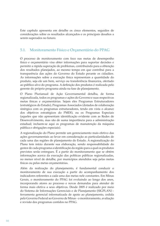 Este capítulo apresenta em detalhe os cinco elementos, seguidos de
considerações sobre os resultados alcançados e os principais desaﬁos a
serem superados no futuro.

5.1.

Monitoramento Físico e Orçamentário do PPAG

O processo de monitoramento com foco nas metas de desempenho
físico e orçamentário visa obter informações para suportar decisões e
permitir a rápida superação de problemas, contribuindo para a obtenção
dos resultados planejados, ao mesmo tempo em que contribui para a
transparência das ações do Governo do Estado perante os cidadãos.
As informações sobre a execução física representam a quantidade do
produto, seja ele um bem, serviço ou transferência ﬁnanceira, ofertado
ao público-alvo do programa. A deﬁnição dos produtos é realizada pelo
gerente do próprio programa ainda na fase de planejamento.
O Plano Plurianual de Ação Governamental detalha, de forma
regionalizada, todos os programas e ações do Governo e suas respectivas
metas físicas e orçamentárias. Sejam eles Programas Estruturadores
(estratégicos do Estado), Programas Associados (dotados de colaboração
sinérgica com os programas estruturadores, tendo em vista o alcance
dos objetivos estratégicos do PMDI), ou os Programas Especiais
(aqueles que não apresentam identiﬁcação evidente com as Redes de
Desenvolvimento, mas são de suma importância para a administração
estadual; incluem-se aqui os programas de manutenção da máquina
pública e obrigações especiais).
A regionalização do Plano permite um gerenciamento mais efetivo das
ações governamentais ao levar em consideração as particularidades de
cada uma das regiões de planejamento do Estado. A regionalização do
Plano tem início durante sua elaboração, sendo responsabilidade do
gestor de cada programa a identiﬁcação da região para a qual os produtos
previstos serão entregues. É a partir do monitoramento que se obtém
informações acerca da execução das políticas públicas regionalizadas,
no menor nível de detalhe, por municípios atendidos seja pelas metas
físicas ou pelas metas orçamentárias.
Além da realização do planejamento, é fundamental conduzir o
monitoramento de sua execução a partir do acompanhamento dos
indicadores referentes a cada uma das metas nele constantes. Em Minas
Gerais, o monitoramento do PPAG foi evoluindo ao longo dos anos,
incorporando atores ao processo e novas demandas para atender de
forma mais efetiva a seus objetivos. Desde 2005 é realizado por meio
do Sistema de Informações Gerenciais e de Planejamento (SIGPLAN) ferramenta gerencial informatizada de apoio ao planejamento, cedida
pelo Governo Federal ao Governo de Minas - o monitoramento, avaliação
e revisão dos programas contidos no PPAG.

88

 