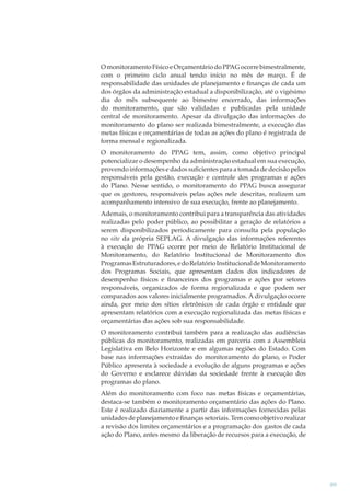 O monitoramento Físico e Orçamentário do PPAG ocorre bimestralmente,
com o primeiro ciclo anual tendo início no mês de março. É de
responsabilidade das unidades de planejamento e ﬁnanças de cada um
dos órgãos da administração estadual a disponibilização, até o vigésimo
dia do mês subsequente ao bimestre encerrado, das informações
do monitoramento, que são validadas e publicadas pela unidade
central de monitoramento. Apesar da divulgação das informações do
monitoramento do plano ser realizada bimestralmente, a execução das
metas físicas e orçamentárias de todas as ações do plano é registrada de
forma mensal e regionalizada.
O monitoramento do PPAG tem, assim, como objetivo principal
potencializar o desempenho da administração estadual em sua execução,
provendo informações e dados suﬁcientes para a tomada de decisão pelos
responsáveis pela gestão, execução e controle dos programas e ações
do Plano. Nesse sentido, o monitoramento do PPAG busca assegurar
que os gestores, responsáveis pelas ações nele descritas, realizem um
acompanhamento intensivo de sua execução, frente ao planejamento.
Ademais, o monitoramento contribui para a transparência das atividades
realizadas pelo poder público, ao possibilitar a geração de relatórios a
serem disponibilizados periodicamente para consulta pela população
no site da própria SEPLAG. A divulgação das informações referentes
à execução do PPAG ocorre por meio do Relatório Institucional de
Monitoramento, do Relatório Institucional de Monitoramento dos
Programas Estruturadores, e do Relatório Institucional de Monitoramento
dos Programas Sociais, que apresentam dados dos indicadores de
desempenho físicos e ﬁnanceiros dos programas e ações por setores
responsáveis, organizados de forma regionalizada e que podem ser
comparados aos valores inicialmente programados. A divulgação ocorre
ainda, por meio dos sítios eletrônicos de cada órgão e entidade que
apresentam relatórios com a execução regionalizada das metas físicas e
orçamentárias das ações sob sua responsabilidade.
O monitoramento contribui também para a realização das audiências
públicas do monitoramento, realizadas em parceria com a Assembleia
Legislativa em Belo Horizonte e em algumas regiões do Estado. Com
base nas informações extraídas do monitoramento do plano, o Poder
Público apresenta à sociedade a evolução de alguns programas e ações
do Governo e esclarece dúvidas da sociedade frente à execução dos
programas do plano.
Além do monitoramento com foco nas metas físicas e orçamentárias,
destaca-se também o monitoramento orçamentário das ações do Plano.
Este é realizado diariamente a partir das informações fornecidas pelas
unidades de planejamento e ﬁnanças setoriais. Tem como objetivo realizar
a revisão dos limites orçamentários e a programação dos gastos de cada
ação do Plano, antes mesmo da liberação de recursos para a execução, de

89

 