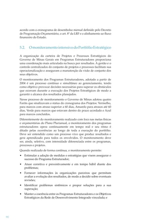 acordo com o cronograma de desembolso mensal deﬁnido pelo Decreto
de Programação Orçamentário, o art. 8º da LRF e o alinhamento ao ﬂuxo
ﬁnanceiro do Estado.

5.2.

O monitoramento intensivo do Portfólio Estratégico

A organização da carteira de Projetos e Processos Estratégicos do
Governo de Minas Gerais em Programas Estruturadores proporciona
uma coordenação mais articulada na busca por resultados. A gestão e o
controle centralizados do conjunto de projetos e processos facilitam sua
operacionalização e asseguram a manutenção da visão de conjunto dos
seus objetivos.
O monitoramento dos Programas Estruturadores, adotado a partir de
2004 é um processo contínuo e simultâneo ao gerenciamento, tendo
como objetivo provocar decisões necessárias para superar os obstáculos
que ocorram durante a execução dos Projetos Estratégicos de modo a
garantir o alcance dos resultados planejados.
Nesse processo de monitoramento o Governo de Minas adotou quatro
Faróis que sinalizavam o status do cronograma dos Projetos: Vermelho,
para marcos com atraso superior a 60 dias, Amarelo para atrasos até 60
dias, Verde para marcos que estavam dentro do prazo acordado e Azul
para marcos concluídos.
Diferentemente do monitoramento realizado com foco nas metas físicas
e orçamentárias do Plano Plurianual, o monitoramento dos programas
estruturadores opera continuamente em tempo real e seu ritmo é
ditado pelas ocorrências ao longo de toda a execução do portfólio.
Deve ser entendido como um processo vivo que produz resultados e
gera aprendizado para todos os envolvidos. O monitoramento deve
ser, ainda, seletivo, com intensidade diferenciada entre os programas,
processos e projetos.
Quando realizado de forma contínua, o monitoramento permite:
•
•

Atuar corretiva e preventivamente e em tempo hábil diante dos
problemas;

•

Fornecer informações às organizações parceiras que permitam
avaliar a evolução dos resultados, de modo a decidir sobre eventuais
revisões;

•

Identiﬁcar problemas sistêmicos e propor soluções para a sua
superação;

•

90

Estimular a adoção de medidas e estratégias que visem assegurar o
sucesso do Programa Estruturador;

Manter a coerência entre os Programas Estruturadores e os Objetivos
Estratégicos da Rede de Desenvolvimento Integrado vinculada; e

 