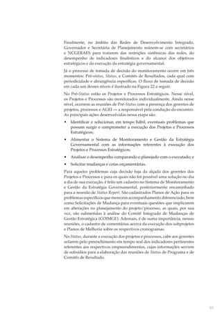 Finalmente, no âmbito das Redes de Desenvolvimento Integrado,
Governador e Secretária de Planejamento reúnem-se com secretários
e NCGERAES para tratarem das restrições sistêmicas das redes, do
desempenho de indicadores ﬁnalísticos e do alcance dos objetivos
estratégicos e da execução da estratégia governamental.
Já o processo de tomada de decisão do monitoramento ocorre em três
momentos: Pré-status, Status, e Comitês de Resultados, cada qual com
periodicidade e abrangência especíﬁcas. O ﬂuxo de tomada de decisão
em cada um desses níveis é ilustrado na Figura 22 a seguir.
No Pré-Status estão os Projetos e Processos Estratégicos. Nesse nível,
os Projetos e Processos são monitorados individualmente. Ainda nesse
nível, ocorrem as reuniões de Pré-Status com a presença dos gerentes de
projetos, processos e AGEI — a responsável pela condução do encontro.
As principais ações desenvolvidas nessa etapa são:
•

Identiﬁcar e solucionar, em tempo hábil, eventuais problemas que
possam surgir e comprometer a execução dos Projetos e Processos
Estratégicos;

•

Alimentar o Sistema de Monitoramento e Gestão da Estratégia
Governamental com as informações referentes à execução dos
Projetos e Processos Estratégicos;

•

Analisar o desempenho comparando o planejado com o executado; e

•

Solicitar mudanças e cotas orçamentárias.

Para aqueles problemas cuja decisão fuja da alçada dos gerentes dos
Projetos e Processos e para os quais não foi possível uma solução no dia
a dia de sua execução, é feito um cadastro no Sistema de Monitoramento
e Gestão da Estratégia Governamental, posteriormente encaminhado
para a reunião de Status Report. São cadastrados Planos de Ação para os
problemas especíﬁcos que merecem acompanhamento diferenciado, bem
como Solicitações de Mudança para eventuais questões que implicarem
em alterações no planejamento do projeto/processo, as quais, por sua
vez, são submetidas à análise do Comitê Integrado de Mudanças de
Gestão Estratégica (COIMGE). Ademais, é de suma importância, nessas
reuniões, o cadastro de comentários acerca da execução dos subprojetos
e Planos de Melhoria sobre os respectivos cronogramas.
No Status, durante a execução dos projetos e processos, cabe aos gerentes
zelarem pelo preenchimento em tempo real dos indicadores pertinentes
referentes aos respectivos empreendimentos, cujas informações servem
de subsídios para a elaboração das reuniões de Status de Programa e de
Comitês de Resultado.

93

 