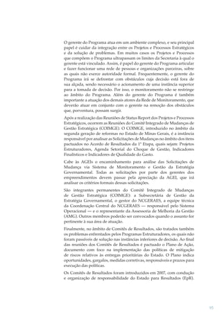 O gerente do Programa atua em um ambiente complexo, e seu principal
papel é cuidar da integração entre os Projetos e Processos Estratégicos
e da solução de problemas. Em muitos casos os Projetos e Processos
que compõem o Programa ultrapassam os limites da Secretaria à qual o
gerente está vinculado. Assim, é papel do gerente do Programa articular
e fazer funcionar uma rede de pessoas e organizações parceiras, sobre
as quais não exerce autoridade formal. Frequentemente, o gerente do
Programa irá se defrontar com obstáculos cuja decisão está fora de
sua alçada, sendo necessário o acionamento de uma instância superior
para a tomada de decisão. Por isso, o monitoramento não se restringe
ao âmbito do Programa. Além do gerente do Programa é também
importante a atuação dos demais atores da Rede de Monitoramento, que
deverão atuar em conjunto com o gerente na remoção dos obstáculos
que, porventura, possam surgir.
Após a realização das Reuniões de Status Report dos Projetos e Processos
Estratégicos, ocorrem as Reuniões do Comitê Integrado de Mudanças de
Gestão Estratégica (COIMGE). O COIMGE, introduzido no âmbito da
segunda geração de reformas no Estado de Minas Gerais, é a instância
responsável por analisar as Solicitações de Mudanças no âmbito dos itens
pactuados no Acordo de Resultados da 1ª Etapa, quais sejam: Projetos
Estruturadores, Agenda Setorial do Choque de Gestão, Indicadores
Finalísticos e Indicadores de Qualidade do Gasto.
Cabe às AGEIs o encaminhamento para análise das Solicitações de
Mudança via Sistema de Monitoramento e Gestão da Estratégia
Governamental. Todas as solicitações por parte dos gerentes dos
empreendimentos devem passar pela apreciação da AGEI, que irá
analisar os critérios formais dessas solicitações.
São integrantes permanentes do Comitê Integrado de Mudanças
de Gestão Estratégica (COIMGE): a Subsecretária de Gestão da
Estratégia Governamental, o gestor do NCGERAES, a equipe técnica
da Coordenação Central do NCGERAES — responsável pelo Sistema
Operacional — e o representante da Assessoria de Melhoria da Gestão
(AMG). Outros membros poderão ser convocados quando o assunto for
pertinente à sua área de atuação.
Finalmente, no âmbito de Comitês de Resultados, são tratados também
os problemas enfrentados pelos Programas Estruturadores, os quais não
foram passíveis de solução nas instâncias inferiores de decisão. Ao ﬁnal
das reuniões dos Comitês de Resultados é pactuado o Plano de Ação,
documento com foco na implementação das políticas de mitigação
de riscos relativos às entregas prioritárias do Estado. O Plano indica
oportunidades, gargalos, medidas corretivas, responsáveis e prazos para
execução das políticas.
Os Comitês de Resultados foram introduzidos em 2007, com condução
e organização de responsabilidade do Estado para Resultados (EpR).

95

 