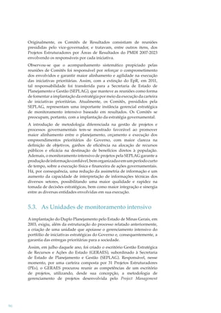Originalmente, os Comitês de Resultados consistiam de reuniões
presididas pelo vice-governador, e tratavam, entre outros itens, dos
Projetos Estruturadores por Áreas de Resultados do PMDI 2007-2023
envolvendo os responsáveis por cada iniciativa.
Observou-se que o acompanhamento sistemático propiciado pelas
reuniões de Comitês foi responsável por reforçar o comprometimento
dos envolvidos e garantir maior alinhamento e agilidade na execução
das iniciativas prioritárias. Assim, com a extinção do EpR, em 2011,
tal responsabilidade foi transferida para a Secretaria de Estado de
Planejamento e Gestão (SEPLAG), que manteve as reuniões como forma
de fomentar a implantação da estratégia por meio da execução da carteira
de iniciativas prioritárias. Atualmente, os Comitês, presididos pela
SEPLAG, representam uma importante instância gerencial estratégica
de monitoramento intensivo baseado em resultados. Os Comitês se
preocupam, portanto, com a implantação da estratégia governamental.
A introdução de metodologia diferenciada na gestão de projetos e
processos governamentais tem-se mostrado favorável ao promover
maior alinhamento entre o planejamento, orçamento e execução dos
empreendimentos prioritários do Governo, com maior clareza na
deﬁnição de objetivos, ganhos de eﬁciência na alocação de recursos
públicos e eﬁcácia na destinação de benefícios diretos à população.
Ademais, o monitoramento intensivo de projetos pela SEPLAG garante a
produção de informação conﬁável, bem organizada e em um período curto
de tempo, sobre a execução física e ﬁnanceira de ações governamentais.
Há, por consequência, uma redução da assimetria de informação e um
aumento da capacidade de interpretação de informações técnicas dos
diversos setores, possibilitando uma maior qualidade e rapidez na
tomada de decisões estratégicas, bem como maior integração e sinergia
entre as diversas entidades envolvidas em sua execução.

5.3. As Unidades de monitoramento intensivo
A implantação do Duplo Planejamento pelo Estado de Minas Gerais, em
2003, exigiu, além da estruturação do processo relatado anteriormente,
a criação de uma unidade que apoiasse o gerenciamento intensivo do
portfólio de iniciativas estratégicas do Governo e, consequentemente, a
garantia das entregas prioritárias para a sociedade.
Assim, em julho daquele ano, foi criado o escritório Gestão Estratégica
de Recursos e Ações do Estado (GERAES), subordinado à Secretaria
de Estado de Planejamento e Gestão (SEPLAG). Responsável, nesse
momento, por uma carteira composta por 31 Projetos Estruturadores
(PEs), o GERAES procurou reunir as competências de um escritório
de projetos, utilizando, desde sua concepção, a metodologia de
gerenciamento de projetos desenvolvida pelo Project Management

96

 