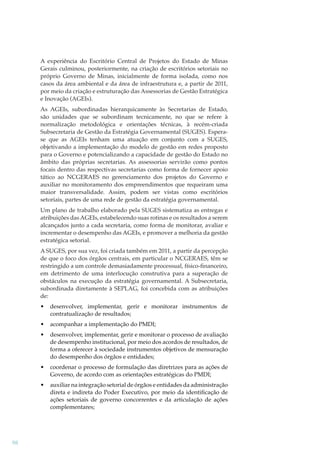 A experiência do Escritório Central de Projetos do Estado de Minas
Gerais culminou, posteriormente, na criação de escritórios setoriais no
próprio Governo de Minas, inicialmente de forma isolada, como nos
casos da área ambiental e da área de infraestrutura e, a partir de 2011,
por meio da criação e estruturação das Assessorias de Gestão Estratégica
e Inovação (AGEIs).
As AGEIs, subordinadas hierarquicamente às Secretarias de Estado,
são unidades que se subordinam tecnicamente, no que se refere à
normalização metodológica e orientações técnicas, à recém-criada
Subsecretaria de Gestão da Estratégia Governamental (SUGES). Esperase que as AGEIs tenham uma atuação em conjunto com a SUGES,
objetivando a implementação do modelo de gestão em redes proposto
para o Governo e potencializando a capacidade de gestão do Estado no
âmbito das próprias secretarias. As assessorias servirão como pontos
focais dentro das respectivas secretarias como forma de fornecer apoio
tático ao NCGERAES no gerenciamento dos projetos do Governo e
auxiliar no monitoramento dos empreendimentos que requeiram uma
maior transversalidade. Assim, podem ser vistas como escritórios
setoriais, partes de uma rede de gestão da estratégia governamental.
Um plano de trabalho elaborado pela SUGES sistematiza as entregas e
atribuições das AGEIs, estabelecendo suas rotinas e os resultados a serem
alcançados junto a cada secretaria, como forma de monitorar, avaliar e
incrementar o desempenho das AGEIs, e promover a melhoria da gestão
estratégica setorial.
A SUGES, por sua vez, foi criada também em 2011, a partir da percepção
de que o foco dos órgãos centrais, em particular o NCGERAES, têm se
restringido a um controle demasiadamente processual, físico-ﬁnanceiro,
em detrimento de uma interlocução construtiva para a superação de
obstáculos na execução da estratégia governamental. A Subsecretaria,
subordinada diretamente à SEPLAG, foi concebida com as atribuições
de:
•
•

acompanhar a implementação do PMDI;

•

desenvolver, implementar, gerir e monitorar o processo de avaliação
de desempenho institucional, por meio dos acordos de resultados, de
forma a oferecer à sociedade instrumentos objetivos de mensuração
do desempenho dos órgãos e entidades;

•

coordenar o processo de formulação das diretrizes para as ações de
Governo, de acordo com as orientações estratégicas do PMDI;

•

98

desenvolver, implementar, gerir e monitorar instrumentos de
contratualização de resultados;

auxiliar na integração setorial de órgãos e entidades da administração
direta e indireta do Poder Executivo, por meio da identiﬁcação de
ações setoriais de governo concorrentes e da articulação de ações
complementares;

 
