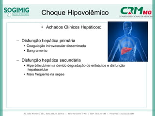 Choque Hipovolêmico
• Achados Clínicos Hepáticos:
− Disfunção hepática primária
• Coagulação intravascular disseminada
• Sangramento
− Disfunção hepática secundária
• Hiperbilirrubinemia devido degradação de eritrócitos e disfunção
hepatocelular
• Mais frequente na sepse
 