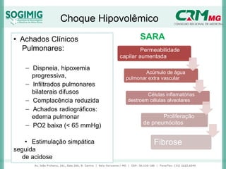 Choque Hipovolêmico
• Achados Clínicos
Pulmonares:
− Dispneia, hipoxemia
progressiva,
− Infiltrados pulmonares
bilaterais difusos
− Complacência reduzida
− Achados radiográficos:
edema pulmonar
− PO2 baixa (< 65 mmHg)
• Estimulação simpática
seguida
de acidose
SARA
Permeabilidade
capilar aumentada
Acúmulo de água
pulmonar extra vascular
Células inflamatórias
destroem células alveolares
Proliferação
de pneumócitos
Fibrose
 