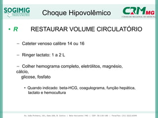Choque Hipovolêmico
• R RESTAURAR VOLUME CIRCULATÓRIO
− Cateter venoso calibre 14 ou 16
− Ringer lactato: 1 a 2 L
− Colher hemograma completo, eletrólitos, magnésio,
cálcio,
glicose, fosfato
• Quando indicado: beta-HCG, coagulograma, função hepática,
lactato e hemocultura
 