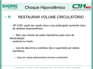 Choque Hipovolêmico
• R RESTAURAR VOLUME CIRCULATÓRIO
− SF 0,9%: pode ser usado mas o uso prolongado aumento risco
de acidose hiperclorêmica
− Não usar cloreto de sódio hipertônico pelo risco de
desidratação
cerebral ou morte
− Uso de albumina e colóides não é suportada por dados
científicos.
• Usar em casos selecionados (cirrose e peritonite)
 