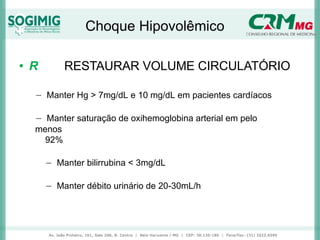 Choque Hipovolêmico
• R RESTAURAR VOLUME CIRCULATÓRIO
− Manter Hg > 7mg/dL e 10 mg/dL em pacientes cardíacos
− Manter saturação de oxihemoglobina arterial em pelo
menos
92%
− Manter bilirrubina < 3mg/dL
− Manter débito urinário de 20-30mL/h
 
