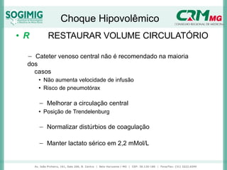 Choque Hipovolêmico
• R RESTAURAR VOLUME CIRCULATÓRIO
− Cateter venoso central não é recomendado na maioria
dos
casos
• Não aumenta velocidade de infusão
• Risco de pneumotórax
− Melhorar a circulação central
• Posição de Trendelenburg
− Normalizar distúrbios de coagulação
− Manter lactato sérico em 2,2 mMol/L
 
