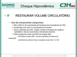 Choque Hipovolêmico
• R RESTAURAR VOLUME CIRCULATÓRIO
− Uso de componentes sanguíneos:
• 200 a 250 mL de concentrado de hemácias tem hematócrito de 70%
• Combinado com soro é o componente de escolha
• Como verificado que HG> 7mg/dL mantem transporte de oxigênio
satisfatório: não se recomenda a transfusão empírica
• Perda sanguínea maior que 25% do sangue total
− Administrar sangue total : fornece quantidade de fatores de
coagulação
semelhante ao plasma fresco congelado exceto fator V e VIII
 