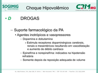 Choque Hipovolêmico
• D DROGAS
− Suporte farmacológico da PA
• Agentes inotrópicos e vasopressores
− Dopamina e dobutamina
» Estimula receptores dopaminérgicos cerebrais,
renais e mesentéricos resultando em vasodilatação
e aumento de débito cardíaco
− Epinefrina e norepinefrina: indicados na hipotensão
refratária
− Somente depois da reposição adequada de volume
 
