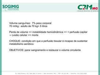Volume sanguíneo: 7% peso corporal
70 ml/kg : adulto de 70 kg= 5 litros
Perda de volume => instabilidade hemodinâmica => < perfusâo capilar
⇒ Lesão celular => morte
CHOQUE: condição em que a perfusão tissular é incapaz de sustentar
metabolismo aeróbico
OBJETIVOS: parar sangramento e restaurar o volume circulante
 