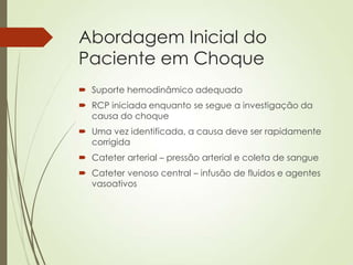 Abordagem Inicial do
Paciente em Choque
 Suporte hemodinâmico adequado
 RCP iniciada enquanto se segue a investigação da
causa do choque
 Uma vez identificada, a causa deve ser rapidamente
corrigida

 Cateter arterial – pressão arterial e coleta de sangue
 Cateter venoso central – infusão de fluidos e agentes
vasoativos

 