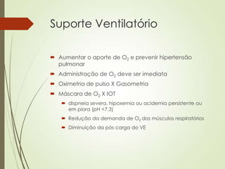 Suporte Ventilatório
 Aumentar o aporte de O2 e prevenir hipertensão
pulmonar
 Administração de O2 deve ser imediata
 Oximetria de pulso X Gasometria
 Máscara de O2 X IOT
 dispneia severa, hipoxemia ou acidemia persistente ou
em piora (pH <7,3)
 Redução da demanda de O2 dos músculos respiratórios
 Diminuição da pós carga do VE

 