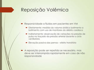 Reposição Volêmica
 Responsividade a fluidos em pacientes em VM
 Diretamente: medida do volume sistólico batimento a
batimento com uso de monitores do débito cardíaco
 Indiretamente: observação de variações na pressão de
pulso no traçado da pressão arterial durante o ciclo
ventilatório
 Elevação passiva das pernas – efeito transitório

 A reposição pode ser repetida se necessário, mas
deve ser interrompida rapidamente em caso de não
responsividade

 