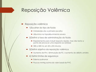Reposição Volêmica
 Reposição volêmica
 1)Escolher do tipo de fluido
 Cristaloides são a primeira escolha
 Albumina na hipoalbuminemia severa

 2)Definir a taxa de administração do fluido
 Rapidamente para induzir resposta rápida, mas não tanto a
ponto de provocar uma resposta ao estresse
 300 a 500 mL em 20 a 30 minutos

 3)Definir objetivo da reposição volêmica
 Aumento da PA / diminuição da FC / aumento do débito urinário

 4) Definir limites de segurança
 Edema pulmonar
 Poucos mmHg acima do valor basal da PVC

 