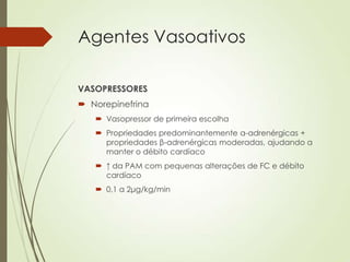 Agentes Vasoativos
VASOPRESSORES
 Norepinefrina
 Vasopressor de primeira escolha
 Propriedades predominantemente α-adrenérgicas +
propriedades β-adrenérgicas moderadas, ajudando a
manter o débito cardíaco
 ↑ da PAM com pequenas alterações de FC e débito
cardíaco
 0,1 a 2μg/kg/min

 