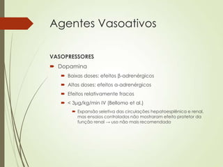 Agentes Vasoativos
VASOPRESSORES
 Dopamina
 Baixas doses: efeitos β-adrenérgicos
 Altas doses: efeitos α-adrenérgicos
 Efeitos relativamente fracos
 < 3μg/kg/min IV (Bellomo et al.)
 Expansão seletiva das circulações hepatoesplênica e renal,
mas ensaios controlados não mostraram efeito protetor da
função renal → uso não mais recomendado

 